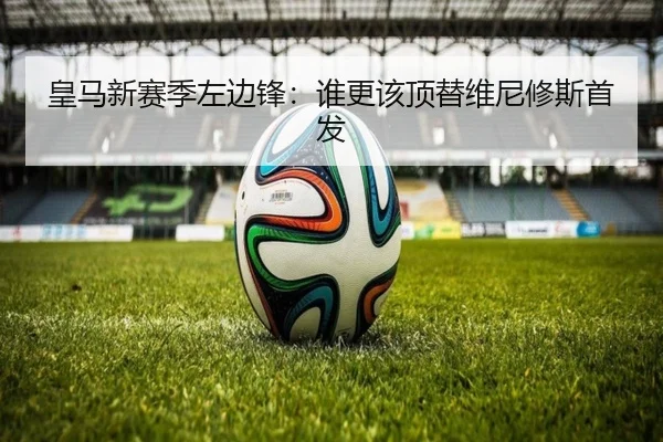皇马新赛季左边锋：谁更该顶替维尼修斯首发